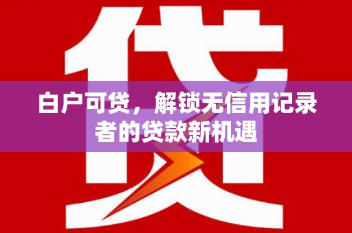 邵武白户可贷，解锁无信用记录者的贷款新机遇