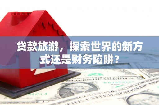 邵武贷款旅游，探索世界的新方式还是财务陷阱？